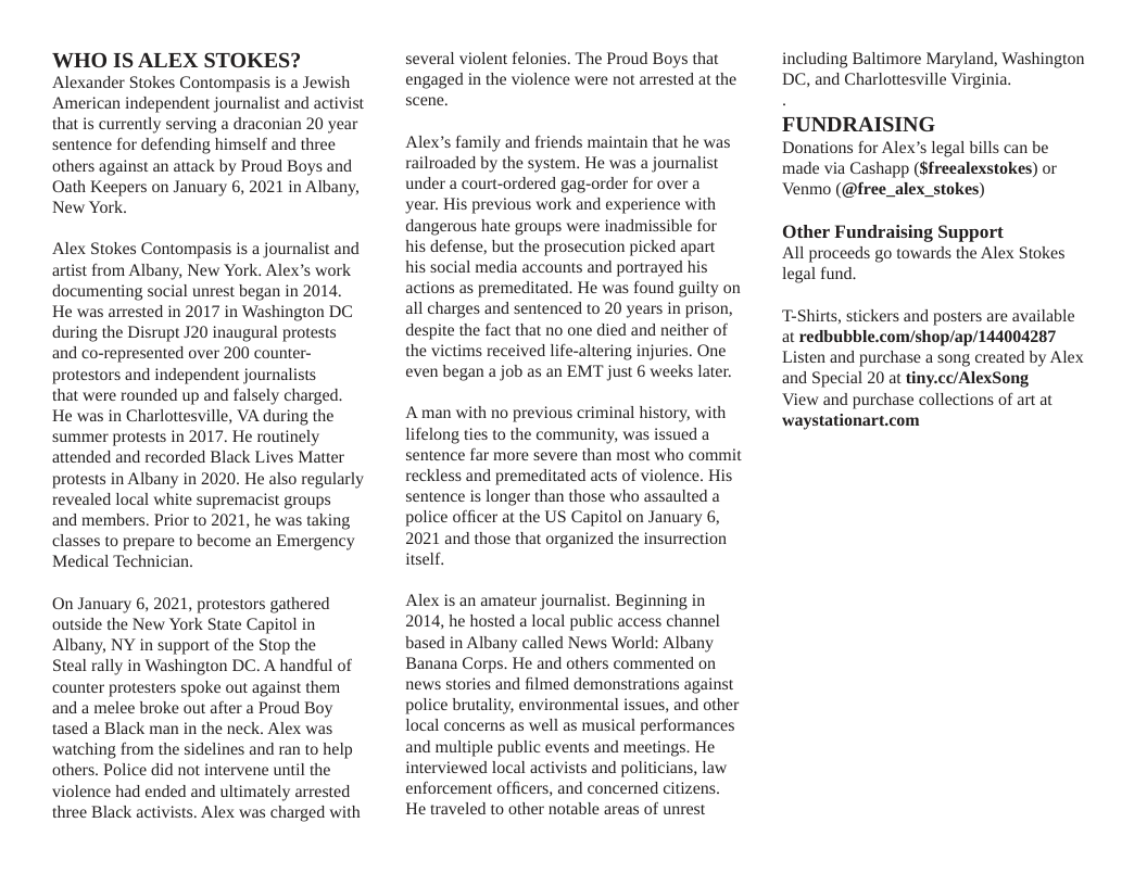 ‘WHO IS ALEX STOKES? Alexander Stokes Contompasis is a Jewish American independent journalist and activist that is currently serving a draconian 20 year sentence for defending himself and three others against an attack by Proud Boys and Oath Keepers on January 6, 2021 in Albany, New York.  Alex Stokes Contompasis is a journalist and artist from Albany, New York. Alex’s work documenting social unrest began in 2014, He was arrested in 2017 in Washington DC during the Disrupt J20 inaugural protests and co-represented over 200 counter- protestors and independent journalists  that were rounded up and falsely charged.  He was in Charlottesville, VA during the summer protests in 2017. He routinely attended and recorded Black Lives Matter protests in Albany in 2020. He also regularly revealed local white supremacist groups  and members. Prior to 2021, he was taking classes to prepare to become an Emergency Medical Technician.  On January 6, 2021, protestors gathered outside the New York State Capitol in Albany, NY in support of the Stop the  Steal rally in Washington DC. A handful of counter protesters spoke out against them and a melee broke out after a Proud Boy tased a Black man in the neck. Alex was watching from the sidelines and ran to help others. Police did not intervene until the violence had ended and ultimately arrested three Black activists. Alex was charged with  several violent felonies. The Proud Boys that engaged in the violence were not arrested at the scene.  Alex’s family and friends maintain that he was railroaded by the system. He was a journalist under a court-ordered gag-order for over a  ‘year. His previous work and experience with dangerous hate groups were inadmissible for his defense, but the prosecution picked apart  his social media accounts and portrayed his actions as premeditated. He was found guilty on all charges and sentenced to 20 years in prison, despite the fact that no one died and neither of the victims received life-altering injuries. One even began a job as an EMT just 6 weeks later.  A man with no previous criminal history, with lifelong ties to the community, was issued a sentence far more severe than most who commit reckless and premeditated acts of violence. His sentence is longer than those who assaulted a police officer at the US Capitol on January 6, 2021 and those that organized the insurrection itself.  Alex is an amateur journalist. Beginning in 2014, he hosted a local public access channel based in Albany called News World: Albany Banana Corps. He and others commented on news stories and filmed demonstrations against police brutality, environmental issues, and other local concerns as well as musical performances and multiple public events and meetings. He interviewed local activists and politicians, law enforcement officers, and concerned citizens. He traveled to other notable areas of unrest  including Baltimore Maryland, Washington DC, and Charlottesville Virginia.  FUNDRAISING  Donations for Alex’s legal bills can be made via Cashapp ($frecalexstokes) or Venmo (@free_alex_stokes)  Other Fundraising Support All proceeds go towards the Alex Stokes legal fund.  “T-Shirts, stickers and posters are available at redbubble.com/shop/ap/144004287 Listen and purchase a song created by Alex and Special 20 at tiny.cc/AlexSong  View and purchase collections of art at waystationart.com 
